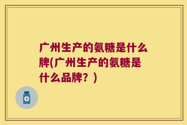 广州生产的氨糖是什么牌(广州生产的氨糖是什么品牌?)