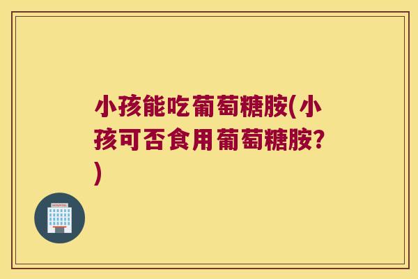小孩能吃葡萄糖胺(小孩可否食用葡萄糖胺?)