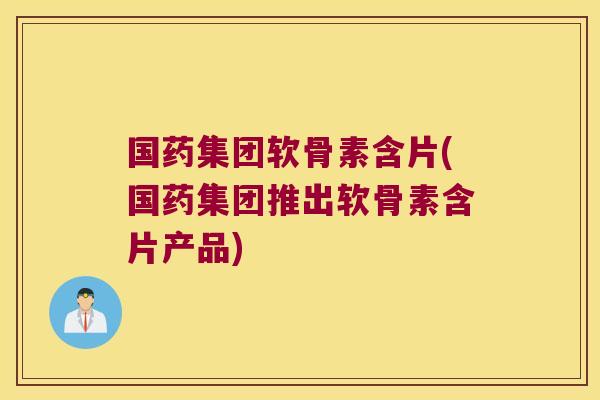 国药集团软骨素含片(国药集团推出软骨素含片产品)