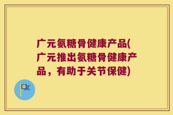 广元氨糖骨健康产品(广元推出氨糖骨健康产品,有助于关节保健)