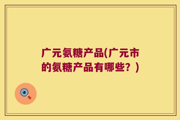 广元氨糖产品(广元市的氨糖产品有哪些?) 广元氨糖产品(广元市的氨糖产品有哪些?)