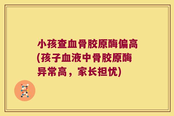 小孩查血骨胶原酶偏高(孩子血液中骨胶原酶异常高,家长担忧)