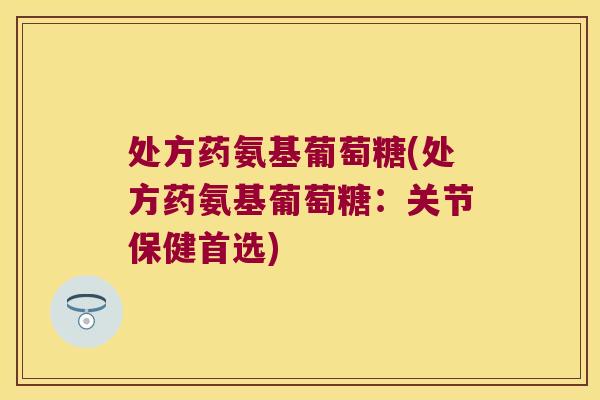 处方药氨基葡萄糖(处方药氨基葡萄糖：关节保健首选)