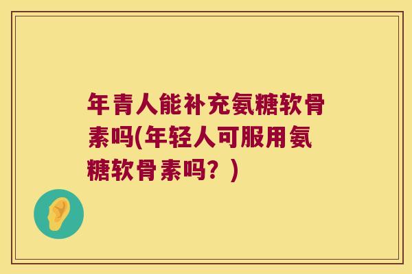年青人能补充氨糖软骨素吗(年轻人可服用氨糖软骨素吗?) 年青人能补充氨糖软骨素吗(年轻人可服用氨糖软骨素吗?)