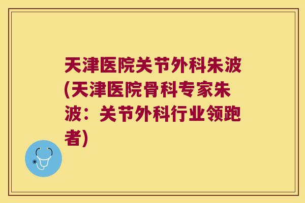 天津医院关节外科朱波(天津医院骨科专家朱波:关节外科行业领跑者)
