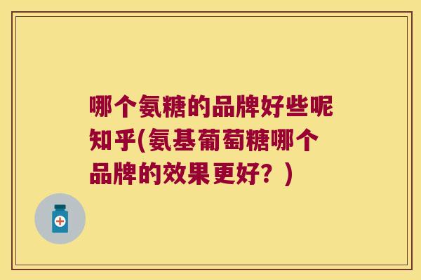 哪个氨糖的品牌好些呢知乎(氨基葡萄糖哪个品牌的效果更好?)