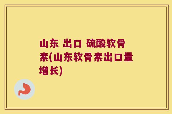 山东 出口 硫酸软骨素(山东软骨素出口量增长)