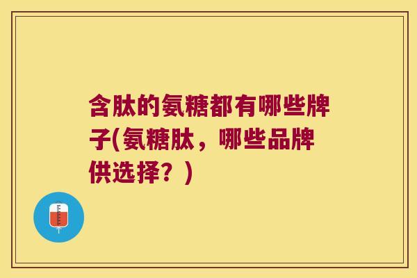 含肽的氨糖都有哪些牌子(氨糖肽,哪些品牌供选择?)