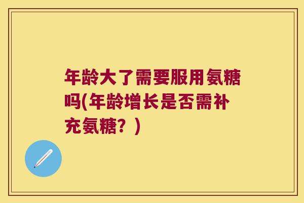 年龄大了需要服用氨糖吗(年龄增长是否需补充氨糖?)