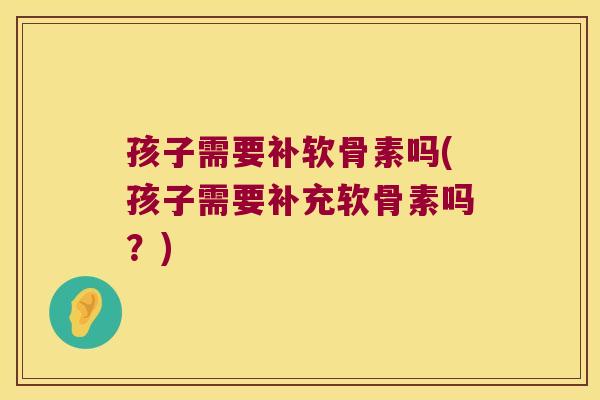 孩子需要补软骨素吗(孩子需要补充软骨素吗?)