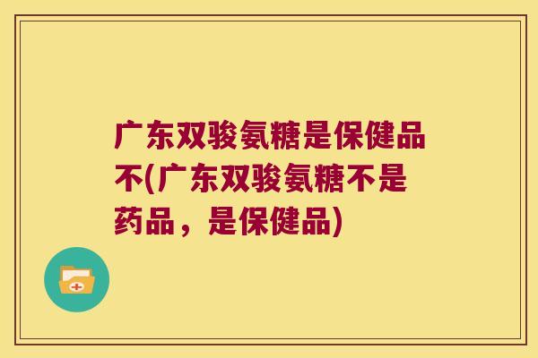 广东双骏氨糖是保健品不(广东双骏氨糖不是药品,是保健品)