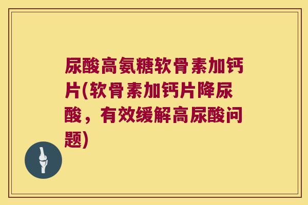 尿酸高氨糖软骨素加钙片(软骨素加钙片降尿酸,有效缓解高尿酸问题)
