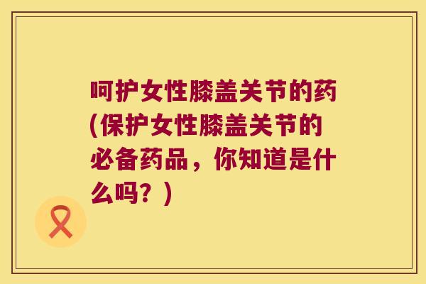呵护女性膝盖关节的药(保护女性膝盖关节的必备药品,你知道是什么吗?)