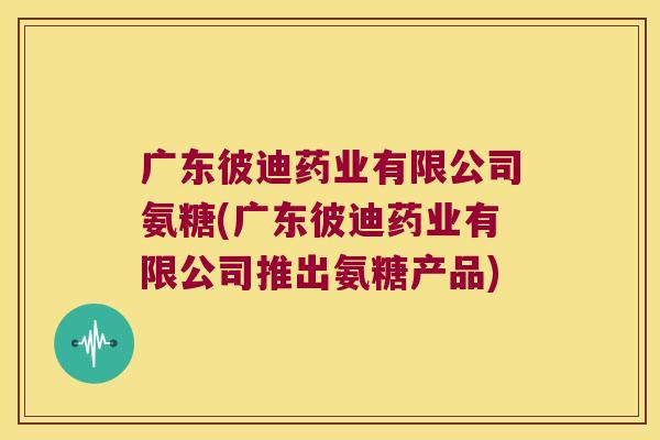 广东彼迪药业有限公司氨糖(广东彼迪药业有限公司推出氨糖产品)