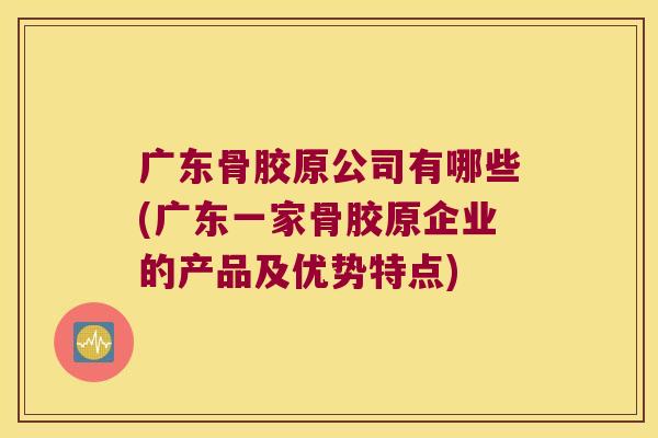 广东骨胶原公司有哪些(广东一家骨胶原企业的产品及优势特点)
