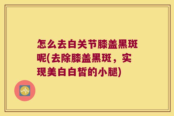 怎么去白关节膝盖黑斑呢(去除膝盖黑斑,实现美白白皙的小腿)
