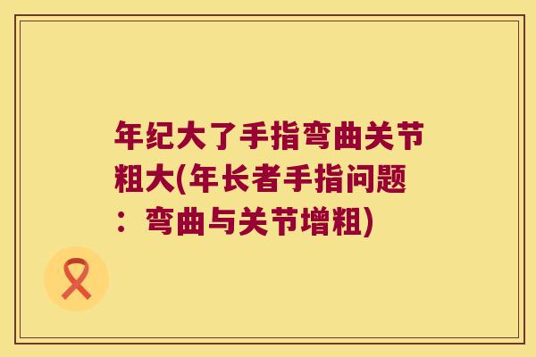 年纪大了手指弯曲关节粗大(年长者手指问题:弯曲与关节增粗)