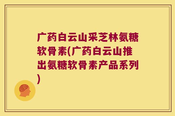 广药白云山采芝林氨糖软骨素(广药白云山推出氨糖软骨素产品系列)
