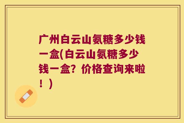 广州白云山氨糖多少钱一盒(白云山氨糖多少钱一盒?价格查询来啦!) 广州白云山氨糖多少钱一盒(白云山氨糖多少钱一盒?价格查询来啦!)