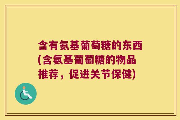 含有氨基葡萄糖的东西(含氨基葡萄糖的物品推荐,促进关节保健)