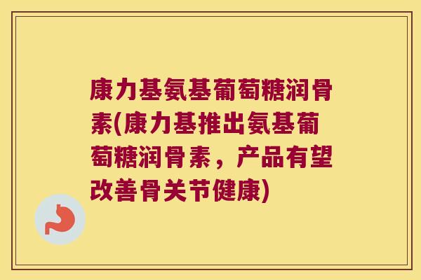 康力基氨基葡萄糖润骨素(康力基推出氨基葡萄糖润骨素,产品有望改善骨关节健康)