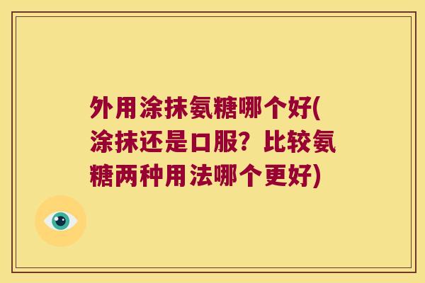 外用涂抹氨糖哪个好(涂抹还是口服?比较氨糖两种用法哪个更好)