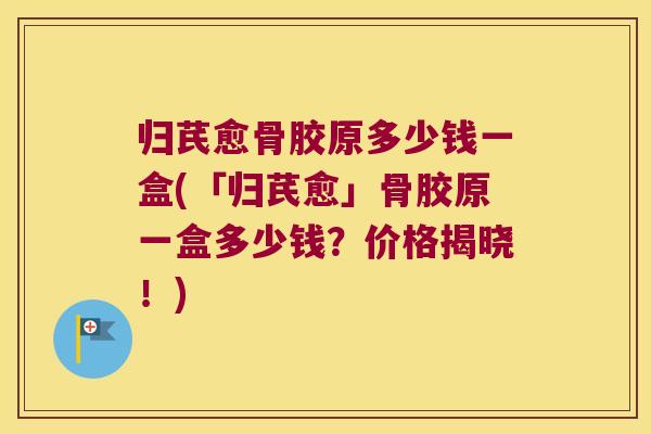 归芪愈骨胶原多少钱一盒(「归芪愈」骨胶原一盒多少钱?价格揭晓!)