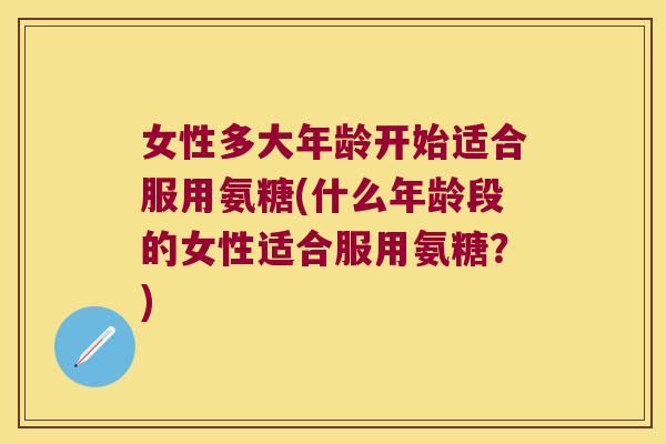 女性多大年龄开始适合服用氨糖(什么年龄段的女性适合服用氨糖？)