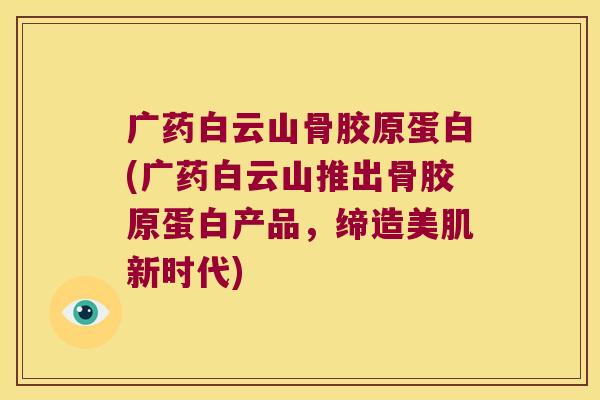 广药白云山骨胶原蛋白(广药白云山推出骨胶原蛋白产品,缔造美肌新时代)