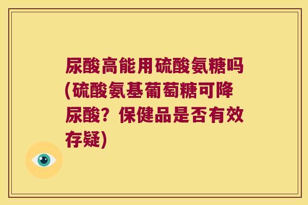 尿酸高能用硫酸氨糖吗(硫酸氨基葡萄糖可降尿酸？保健品是否有效存疑)