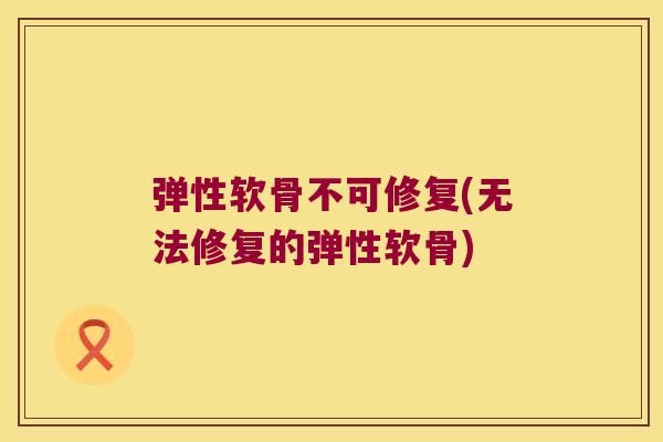 弹性软骨不可修复(无法修复的弹性软骨)