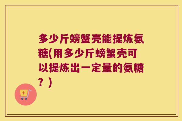 多少斤螃蟹壳能提炼氨糖(用多少斤螃蟹壳可以提炼出一定量的氨糖?)