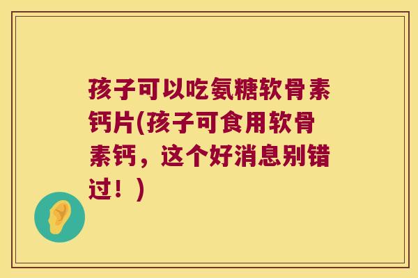 孩子可以吃氨糖软骨素钙片(孩子可食用软骨素钙,这个好消息别错过!)