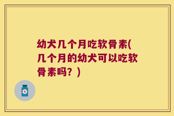 幼犬几个月吃软骨素(几个月的幼犬可以吃软骨素吗?)