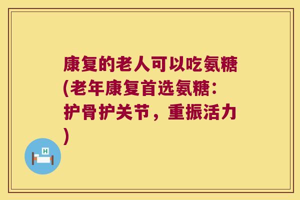 康复的老人可以吃氨糖(老年康复首选氨糖:护骨护关节,重振活力)