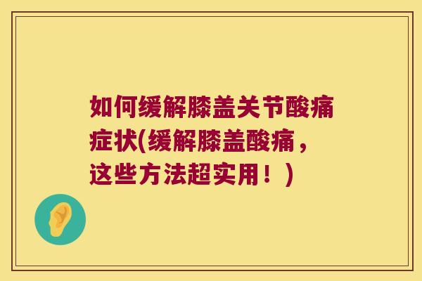 如何缓解膝盖关节酸痛症状(缓解膝盖酸痛,这些方法超实用!)
