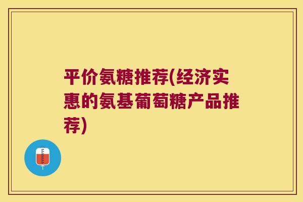 平价氨糖推荐(经济实惠的氨基葡萄糖产品推荐)
