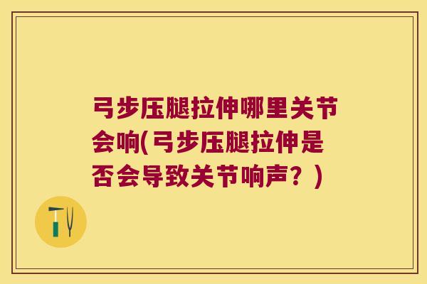 弓步压腿拉伸哪里关节会响(弓步压腿拉伸是否会导致关节响声?)