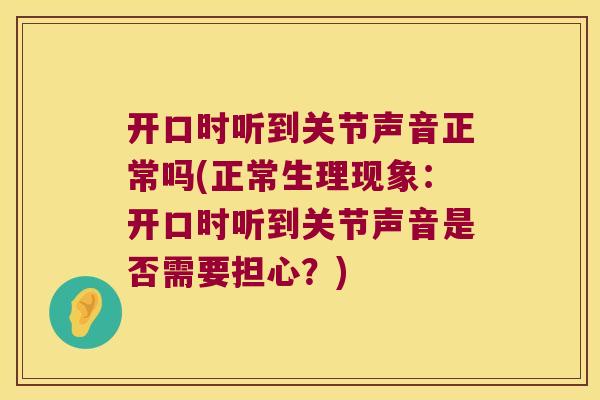 开口时听到关节声音正常吗(正常生理现象:开口时听到关节声音是否需要担心?)