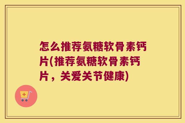 怎么推荐氨糖软骨素钙片(推荐氨糖软骨素钙片,关爱关节健康)