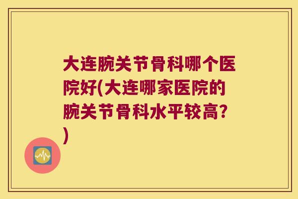 大连腕关节骨科哪个医院好(大连哪家医院的腕关节骨科水平较高?)