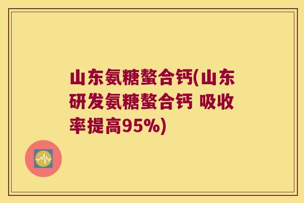 山东氨糖螯合钙(山东研发氨糖螯合钙 吸收率提高95%)