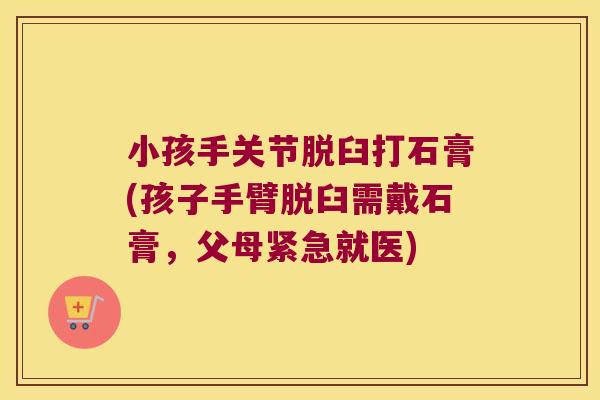 小孩手关节脱臼打石膏(孩子手臂脱臼需戴石膏,父母紧急就医)