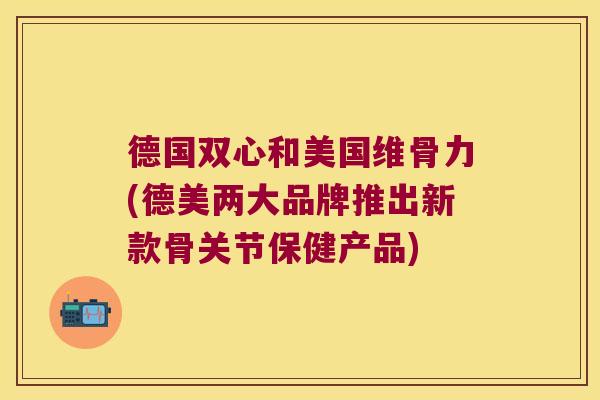 德国双心和美国维骨力(德美两大品牌推出新款骨关节保健产品)
