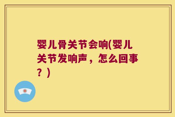 婴儿骨关节会响(婴儿关节发响声,怎么回事?) 婴儿骨关节会响(婴儿关节发响声,怎么回事?)
