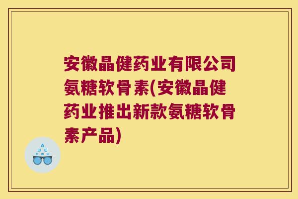 安徽晶健药业有限公司氨糖软骨素(安徽晶健药业推出新款氨糖软骨素产品)