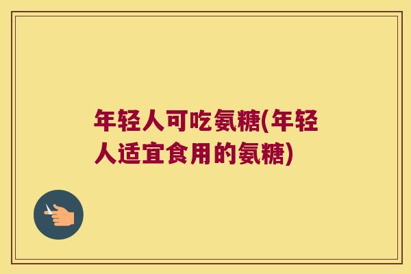 年轻人可吃氨糖(年轻人适宜食用的氨糖)