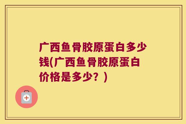 广西鱼骨胶原蛋白多少钱(广西鱼骨胶原蛋白价格是多少？)