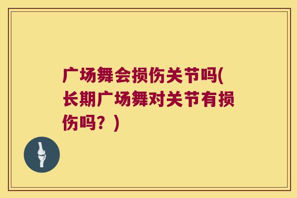 广场舞会损伤关节吗(长期广场舞对关节有损伤吗?)