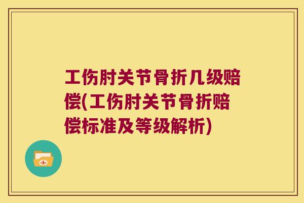 工伤肘关节骨折几级赔偿(工伤肘关节骨折赔偿标准及等级解析)